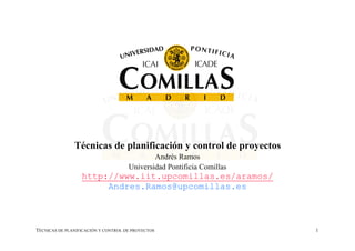 Técnicas de planificación y control de proyectos
                                             Andrés Ramos
                                     Universidad Pontificia Comillas
                  http://www.iit.upcomillas.es/aramos/
                       Andres.Ramos@upcomillas.es



TÉCNICAS DE PLANIFICACIÓN Y CONTROL DE PROYECTOS                       1
 
