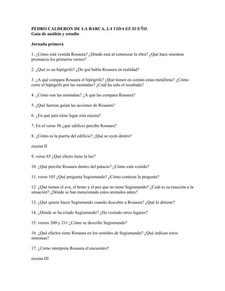 PEDRO CALDERON DE LA BARCA. LA VIDA ES SUEÑO.
Guía de análisis y estudio

Jornada primera

1. ¿Cómo está vestida Rosaura? ¿Dónde está al comenzar la obra? ¿Qué hace mientras
pronuncia los primeros versos?

2. ¿Qué es un hipógrifo? ¿De qué habla Rosaura en realidad?

3. ¿A qué compara Rosaura el hipógrifo? ¿Qué tienen en común estas metáforas? ¿Cómo
corre el hipógrifo por las montañas? ¿Cuál ha sido el resultado?

4. ¿Cómo son las montañas? ¿A qué las compara Rosaura?

5. ¿Qué fuerzas guían las acciones de Rosaura?

6. ¿En qué país tiene lugar esta escena?

7. En el verso 56 ¿qué edificio percibe Rosaura?

8. ¿Cómo es la puerta del edificio? ¿Qué se oyen dentro?

escena II

9. verso 85 ¿Qué efecto tiene la luz?

10. ¿Qué percibe Rosaura dentro del palacio? ¿Cómo está vestido?

11. verso 105 ¿Qué pregunta Segismundo? ¿Cómo contesta la pregunta?

12. ¿Qué tienen el ave, el bruto y el pez que no tiene Segismundo? ¿Cuál es su reacción a la
situación? ¿Dónde se han mencionado estos animales antes?

13. ¿Qué quiere hacer Segismundo cuando descubre a Rosaura? ¿Qué lo detiene?

14. ¿Dónde se ha criado Segismundo? ¿Ha visitado otros lugares?

15. versos 200 y 211 ¿Cómo se describe Segismundo?

16. ¿Qué efectos tiene Rosaura en los sentidos de Segismundo? ¿Qué indican estos
síntomas?

17. ¿Cómo interpreta Rosaura el encuentro?

escena III
 