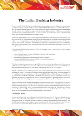 The Indian Banking Industry
The Reserve Bank of India (RBI) is the central banking and monetary authority in India, and has regulatory and
supervisory authority for the Indian financial system. Until 1991, the financial sector in India was heavily regu-
lated and commercial banks and long-term lending institutions, the two dominant financial intermediaries, had
mutually exclusive roles and objectives and operated in a largely stable environment, with little or no competition.
Interest rates were administered, formal and informal parameters governed asset allocation, and strict controls
limited entry into and expansion within the financial sector.
Beginning in 1991, the financial sector was progressively liberalized, and new private banks were allowed to com-
mence operations. The various financial sector reforms have transformed the operating environment of the banks
and long-term lending institutions. In particular, the deregulation of interest rates, emergence of a liberalized
domestic capital market, and entry of new private sector banks, along with the broadening of long-term lending
institutions’ product portfolios, have progressively intensified the competition between banks and long-term
lending institutions.
Today, a number of financial intermediaries, both in the public and private sectors, are part of India’s financial
sector. These include:
	 Commercial banks (public sector, private banks, co-operative and rural banks);
	 Long-term lending institutions;
	 Non-bank finance companies, including housing finance companies;
	 Other specialized financial institutions, and state-level financial institutions;
	 Insurance companies and mutual funds
The Indian banking industry has witnessed a period of consistent growth during the last decade, with banks along
with their customers embracing robust systems and processes. Deposits have been growing at a CAGR of 21.2 per
cent (in rupee terms) in the period 2006–13; in FY 13 total deposits stood at US$ 1,274.3 billion.
However, industrial slowdown and sticky consumer price inflation created a hostile environment for the country’s
banking sector in 2013. The consumer price inflation was in the double digit range during the course of the year. As
aresult,RBIhadtoraisebenchmarkpolicyratesbetweenMay2013andJanuary2014.Althoughprivatebankswere
not much affected, most banks in the public sector felt the heat. The cost of servicing debt went up resulting in an
increase in bad loans in the rate sensitive sectors. As a result, the profitability of nationalized players also suffered.
The overall outlook for the banking sector is stable, and most banks have a sound financial position.
Rising per capita income, growing urbanization and consistent economic growth is anticipated to drive growth
in the banking sector. Analysts anticipate that India’s banking industry will become the fifth largest globally by
2020, and the third largest by 2025. The banking sector itself is moderately consolidated, with the top 10 players
accounting for approximately 60 per cent of the total industry. Recently, the RBI has granted two new banking
licenses, allowed private ATM networks, approved a new payment gateway called RuPay, and is actively promot-
ing the use of electronic transactions to enhance competition in the industry.
Commercial Banks
Commercial banks in India have traditionally focused primarily on meeting the short-term financial needs of
industry, trade and agriculture. Scheduled commercial banks are banks that are listed in the schedule to the RBI
Act and may further be classified as public sector banks, private sector banks and foreign banks. Scheduled com-
mercial banks have a presence throughout India, with approximately 70% of bank branches located in rural or
semi-urban areas of the country. A large number of these branches belong to the public sector banks.
Indian Banking Industry Page 2 of 8
SMART STRATEGIES WINNING TEAMS | 2014
 