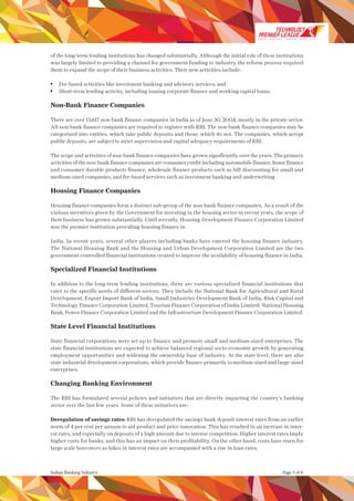 Page 5 of 8Indian Banking Industry
of the long-term lending institutions has changed substantially. Although the initial role of these institutions
was largely limited to providing a channel for government funding to industry, the reform process required
them to expand the scope of their business activities. Their new activities include:
	 Fee-based activities like investment banking and advisory services; and
	 Short-term lending activity, including issuing corporate finance and working capital loans.
Non-Bank Finance Companies
There are over 13,617 non-bank finance companies in India as of June 30, 2004, mostly in the private sector.
All non-bank finance companies are required to register with RBI. The non-bank finance companies may be
categorized into entities, which take public deposits and those, which do not. The companies, which accept
public deposits, are subject to strict supervision and capital adequacy requirements of RBI.
The scope and activities of non-bank finance companies have grown significantly over the years. The primary
activities of the non-bank finance companies are consumer credit including automobile finance, home finance
and consumer durable products finance, wholesale finance products such as bill discounting for small and
medium-sized companies, and fee-based services such as investment banking and underwriting.
Housing Finance Companies
Housing finance companies form a distinct sub-group of the non-bank finance companies. As a result of the
various incentives given by the Government for investing in the housing sector in recent years, the scope of
their business has grown substantially. Until recently, Housing Development Finance Corporation Limited
was the premier institution providing housing finance in
India. In recent years, several other players including banks have entered the housing finance industry.
The National Housing Bank and the Housing and Urban Development Corporation Limited are the two
government-controlled financial institutions created to improve the availability of housing finance in India.
Specialized Financial Institutions
In addition to the long-term lending institutions, there are various specialized financial institutions that
cater to the specific needs of different sectors. They include the National Bank for Agricultural and Rural
Development, Export Import Bank of India, Small Industries Development Bank of India, Risk Capital and
Technology Finance Corporation Limited, Tourism Finance Corporation of India Limited, National Housing
Bank, Power Finance Corporation Limited and the Infrastructure Development Finance Corporation Limited.
State Level Financial Institutions
State financial corporations were set up to finance and promote small and medium-sized enterprises. The
state financial institutions are expected to achieve balanced regional socio-economic growth by generating
employment opportunities and widening the ownership base of industry. At the state level, there are also
state industrial development corporations, which provide finance primarily to medium-sized and large-sized
enterprises.
Changing Banking Environment
The RBI has formulated several policies and initiatives that are directly impacting the country’s banking
sector over the last few years. Some of these initiatives are:
Deregulation of savings rates: RBI has deregulated the savings bank deposit interest rates from an earlier
norm of 4 per cent per annum to aid product and price innovation. This has resulted in an increase in inter-
est rates, and especially on deposits of a high amount due to intense competition. Higher interest rates imply
higher costs for banks, and this has an impact on their profitability. On the other hand, costs have risen for
large scale borrowers as hikes in interest rates are accompanied with a rise in loan rates.
SMART STRATEGIES WINNING TEAMS | 2014
 