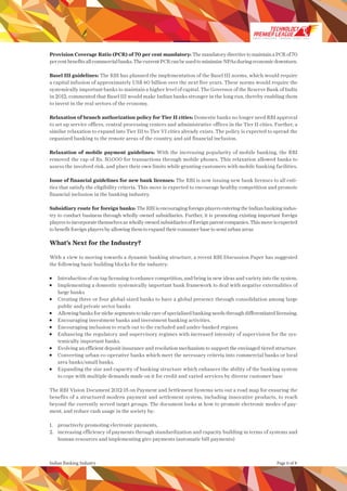 Page 6 of 8Indian Banking Industry
Provision Coverage Ratio (PCR) of 70 per cent mandatory: ThemandatorydirectivetomaintainaPCRof70
percentbenefitsallcommercialbanks.ThecurrentPCRcanbeusedtominimizeNPAsduringeconomicdownturn.
Basel III guidelines: The RBI has planned the implementation of the Basel III norms, which would require
a capital infusion of approximately US$ 60 billion over the next five years. These norms would require the
systemically important banks to maintain a higher level of capital. The Governor of the Reserve Bank of India
in 2012, commented that Basel III would make Indian banks stronger in the long run, thereby enabling them
to invest in the real sectors of the economy.
Relaxation of branch authorization policy for Tier II cities: Domestic banks no longer need RBI approval
to set up service offices, central processing centers and administrative offices in the Tier II cities. Further, a
similar relaxation to expand into Tier III to Tier VI cities already exists. The policy is expected to spread the
organized banking to the remote areas of the country, and aid financial inclusion.
Relaxation of mobile payment guidelines: With the increasing popularity of mobile banking, the RBI
removed the cap of Rs. 50,000 for transactions through mobile phones. This relaxation allowed banks to
assess the involved risk, and place their own limits while granting customers with mobile banking facilities.
Issue of financial guidelines for new bank licenses: The RBI is now issuing new bank licenses to all enti-
ties that satisfy the eligibility criteria. This move is expected to encourage healthy competition and promote
financial inclusion in the banking industry.
Subsidiary route for foreign banks: TheRBIisencouragingforeignplayersenteringtheIndianbankingindus-
try to conduct business through wholly owned subsidiaries. Further, it is promoting existing important foreign
players to incorporate themselves as wholly owned subsidiaries of foreign parent companies. This move is expected
to benefit foreign players by allowing them to expand their consumer base to semi urban areas
What’s Next for the Industry?
With a view to moving towards a dynamic banking structure, a recent RBI Discussion Paper has suggested
the following basic building blocks for the industry:
	 Introduction of on-tap licensing to enhance competition, and bring in new ideas and variety into the system.
	 Implementing a domestic systemically important bank framework to deal with negative externalities of
large banks
	 Creating three or four global-sized banks to have a global presence through consolidation among large
public and private sector banks
	 Allowing banks for niche segments to take care of specialized banking needs through differentiated licensing.
	 Encouraging investment banks and investment banking activities.
	 Encouraging inclusion to reach out to the excluded and under-banked regions
	 Enhancing the regulatory and supervisory regimes with increased intensity of supervision for the sys-
temically important banks.
	 Evolving an efficient deposit insurance and resolution mechanism to support the envisaged tiered structure.
	 Converting urban co-operative banks which meet the necessary criteria into commercial banks or local
area banks/small banks.
	 Expanding the size and capacity of banking structure which enhances the ability of the banking system
to cope with multiple demands made on it for credit and varied services by diverse customer base
The RBI Vision Document 2012-15 on Payment and Settlement Systems sets out a road map for ensuring the
benefits of a structured modern payment and settlement system, including innovative products, to reach
beyond the currently served target groups. The document looks at how to promote electronic modes of pay-
ment, and reduce cash usage in the society by:
1. 	 proactively promoting electronic payments,
2. 	 increasing efficiency of payments through standardization and capacity building in terms of systems and
human resources and implementing giro payments (automatic bill payments)
SMART STRATEGIES WINNING TEAMS | 2014
 