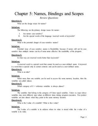 Page | 1
Chapter 5: Names, Bindings and Scopes
Review Questions
Question 1:
What are the design issues for names?
Solution:
The following are the primary design issues for names:
I. Are names case sensitive?
II. Are the special words of the language reserved words or keywords?
Question 2:
What is the potential danger of case-sensitive names?
Solution:
Potential issue of case sensitive names is Readability because if names will not be case
sensitive then multiple names can be of same name effective the readability of the program.
Question 3:
In what way are reserved words better than keywords?
Solution:
A reserved word is a special word that cannot be used as a user-defined name. A keyword
is a word that is special only in certain contexts and can be used as a user-defined name.
Question 4:
What is an alias?
Solution:
When more than one variable can be used to access the same memory location, then the
variables are called aliases.
Question 5:
Which category of C++ reference variables is always aliases?
Solution:
The variables that belong to the category of Union typed variables. Union is a type whose
variables may store different type values at different times during program execution. Two pointer
variables are also aliases when they point to the same memory location.
Question 6:
What is the l-value of a variable? What is the r-value?
Solution:
The l-value of a variable is its address where its value is stored while the r-value of a
variable is its value.
 