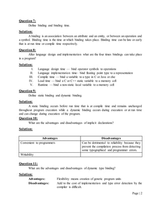 Page | 2
Question 7:
Define binding and binding time.
Solution:
A binding is an association between an attribute and an entity, or between an operation and
a symbol. Binding time is the time at which binding takes place. Binding time can be late or early
that is at run time or compile time respectively.
Question 8:
After language design and implementation what are the four times bindings can take place
in a program?
Solution:
I. Language design time — bind operator symbols to operations
II. Language implementation time– bind floating point type to a representation
III. Compile time — bind a variable to a type in C or Java or else
IV. Load time — bind a C or C++ static variable to a memory cell
V. Runtime — bind a non-static local variable to a memory cell
Question 9:
Define static binding and dynamic binding.
Solution:
A static binding occurs before run time that is at compile time and remains unchanged
throughout program execution while a dynamic binding occurs during execution or at run time
and can change during execution of the program.
Question 10:
What are the advantages and disadvantages of implicit declarations?
Solution:
Advantages Disadvantages
Convenient to programmers Can be detrimental to reliability because they
prevent the compilation process from detecting
some typographical and programmer errors.
Writability
Question 11:
What are the advantages and disadvantages of dynamic type binding?
Solution:
Advantages: Flexibility means creation of generic program units
Disadvantages: Add to the cost of implementation and type error detection by the
compiler is difficult.
 