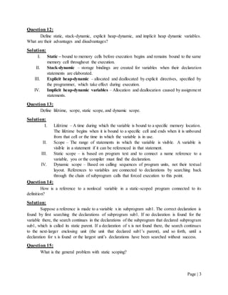 Page | 3
Question 12:
Define static, stack-dynamic, explicit heap-dynamic, and implicit heap dynamic variables.
What are their advantages and disadvantages?
Solution:
I. Static – bound to memory cells before execution begins and remains bound to the same
memory cell throughout the execution.
II. Stack-dynamic – storage bindings are created for variables when their declaration
statements are elaborated.
III. Explicit heap-dynamic – allocated and deallocated by explicit directives, specified by
the programmer, which take effect during execution.
IV. Implicit heap-dynamic variables – Allocation and deallocation caused by assignment
statements.
Question 13:
Define lifetime, scope, static scope, and dynamic scope.
Solution:
I. Lifetime – A time during which the variable is bound to a specific memory location.
The lifetime begins when it is bound to a specific cell and ends when it is unbound
from that cell or the time in which the variable is in use.
II. Scope – The range of statements in which the variable is visible. A variable is
visible in a statement if it can be referenced in that statement.
III. Static scope – is based on program text and to connect a name reference to a
variable, you or the compiler must find the declaration.
IV. Dynamic scope – Based on calling sequences of program units, not their textual
layout. References to variables are connected to declarations by searching back
through the chain of subprogram calls that forced execution to this point.
Question 14:
How is a reference to a nonlocal variable in a static-scoped program connected to its
definition?
Solution:
Suppose a reference is made to a variable x in subprogram sub1. The correct declaration is
found by first searching the declarations of subprogram sub1. If no declaration is found for the
variable there, the search continues in the declarations of the subprogram that declared subprogram
sub1, which is called its static parent. If a declaration of x is not found there, the search continues
to the next-larger enclosing unit (the unit that declared sub1’s parent), and so forth, until a
declaration for x is found or the largest unit’s declarations have been searched without success.
Question 15:
What is the general problem with static scoping?
 