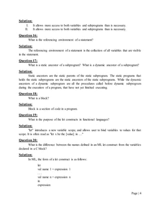 Page | 4
Solution:
I. It allows more access to both variables and subprograms than is necessary.
II. It allows more access to both variables and subprograms than is necessary.
Question 16:
What is the referencing environment of a statement?
Solution:
The referencing environment of a statement is the collection of all variables that are visible
in the statement.
Question 17:
What is a static ancestor of a subprogram? What is a dynamic ancestor of a subprogram?
Solution:
Static ancestors are the static parents of the static subprogram. The static programs that
holds the static subprograms are the static ancestors of the static subprograms. While the dynamic
ancestors of a dynamic subprogram are all the procedures called before dynamic subprogram
during the execution of a program, that have not yet finished executing.
Question 18:
What is a block?
Solution:
Block is a section of code in a program.
Question 19:
What is the purpose of the let constructs in functional languages?
Solution:
"let" introduces a new variable scope, and allows user to bind variables to values for that
scope. It is often read as "let x be the [value] in …"
Question 20:
What is the difference between the names defined in an ML let construct from the variables
declared in a C block?
Solution:
In ML, the form of a let construct is as follows:
let
val name 1 = expression 1
. . .
val name n = expression n
in
expression
 