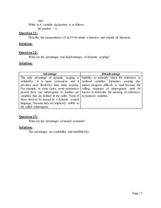 Page | 5
end;
While in C variable declaration is as follows:
int number = 1;
Question 21:
Describe the encapsulation of an F# let inside a function and outside all functions.
Solution:
Question 22:
What are the advantages and disadvantages of dynamic scoping?
Solution:
Advantage Disadvantage
The only advantage of dynamic scoping is
writability. It is more convenient and it
provides more flexibility than static scoping.
For example, in some cases, some parameters
passed from one subprogram to another are
variables that are defined in the caller. None of
these need to be passed in a dynamic scoped
language, because they are implicitly visible in
the called subprogram.
Inability to statically check for references to
nonlocal variables. Dynamics scoping also
makes program difficult to read because the
calling sequence of subprograms must be
known to determine the meaning of references
to nonlocal variables.
Question 23:
What are the advantages of named constants?
Solution:
The advantages are readability and modifiability.
 