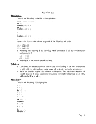 Page | 6
Problem Set
Question 6:
Consider the following JavaScript skeletal program:
// The main program
var x;
function sub1() {
var x;
function sub2() {
. . .
}
}
function sub3() {
. . .
}
Assume that the execution of this program is in the following unit order:
main calls sub1
sub1 calls sub2
sub2 calls sub3
a. Assuming static scoping, in the following, which declaration of x is the correct one for
a reference to x?
I. sub1
II. sub2
III. sub3
b. Repeat part a, but assume dynamic scoping.
Solution:
a. Considering the recent declaration of x in sub1, static scoping of x in sub1 will remain
in sub1 while for sub2 and sub3 static scope will be in sub1 and main respectively.
b. As in the dynamic scoping the compiler or interpreter finds the correct instance of
variable in use at its actual location so the dynamic scoping for a reference to x in sub1,
sub2, sub3 will lie in sub1.
Question 9:
Consider the following Python program:
x = 1;
y = 3;
z = 5;
def sub1():
a = 7;
y = 9;
z = 11;
. . .
def sub2():
global x;
a = 13;
x = 15;
w = 17;
. . .
def sub3():
nonlocal a;
 