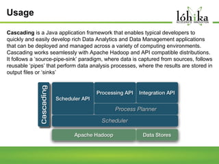 Usage
Cascading is a Java application framework that enables typical developers to
quickly and easily develop rich Data Analytics and Data Management applications
that can be deployed and managed across a variety of computing environments.
Cascading works seamlessly with Apache Hadoop and API compatible distributions.
It follows a ‘source-pipe-sink’ paradigm, where data is captured from sources, follows
reusable ‘pipes’ that perform data analysis processes, where the results are stored in
output files or ‘sinks’

 
