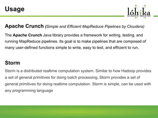 Usage
Apache Crunch (Simple and Efficient MapReduce Pipelines by Cloudera)
The Apache Crunch Java library provides a framework for writing, testing, and
running MapReduce pipelines. Its goal is to make pipelines that are composed of
many user-defined functions simple to write, easy to test, and efficient to run.

Storm
Storm is a distributed realtime computation system. Similar to how Hadoop provides
a set of general primitives for doing batch processing, Storm provides a set of
general primitives for doing realtime computation. Storm is simple, can be used with
any programming language

 