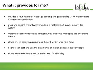 What it provides for me?
●

provides a foundation for message passing and parallelizing CPU-intensive and
I/O-intensive applications

●

gives you explicit control over how data is buffered and moves around the
system

●

improve responsiveness and throughput by efficiently managing the underlying
threads

●

allows you to easily create a mesh through which your data flows

●

meshes can split and join the data flows, and even contain data flow loops

●

allows to create custom blocks and extend functionality

 