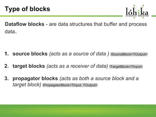 Type of blocks
Dataflow blocks - are data structures that buffer and process
data.

1. source blocks (acts as a source of data ) ISourceBlock<TOutput>
2. target blocks (acts as a receiver of data) ITargetBlock<TInput>
3. propagator blocks (acts as both a source block and a
target block) IPropagatorBlock<TInput, TOutput>

 
