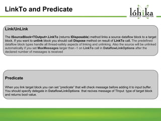 LinkTo and Predicate
Link/UnLink
The ISourceBlock<TOutput>.LinkTo (returns IDisposable) method links a source dataflow block to a target
block. If you want to unlink block you should call Dispose method on result of LinkTo call. The predefined
dataflow block types handle all thread-safety aspects of linking and unlinking. Also the source will be unlinked
automatically if you set MaxMessages larger than -1 on LinkTo call in DataflowLinkOptions after the
declared number of messages is received

Predicate
When you link target block you can set “predicate” that will check message before adding it to input buffer.
You should specify delegate in DataflowLinkOptions that recives message of TInput type of target block
and returns bool value.

 