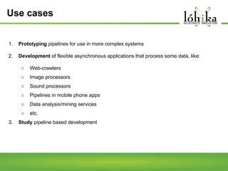 Use cases
1.

Prototyping pipelines for use in more complex systems

2.

Development of flexible asynchronous applications that process some data, like:
○
○

Image processors

○

Sound processors

○

Pipelines in mobile phone apps

○

Data analysis/mining services

○
3.

Web-crawlers

etc.

Study pipeline based development

 
