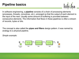 Pipeline basics
In software engineering, a pipeline consists of a chain of processing elements
(processes, threads, coroutines, etc.), arranged so that the output of each element is
the input of the next. Usually some amount of buffering is provided between
consecutive elements. The information that flows in these pipelines is often a stream
of records, bytes or bits.

The concept is also called the pipes and filters design pattern. It was named by
analogy to a physical pipeline.
Simple example:

 
