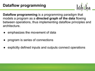 Dataflow programming
Dataflow programming is a programming paradigm that
models a program as a directed graph of the data flowing
between operations, thus implementing dataflow principles and
architecture.
● emphasizes the movement of data
● program is series of connections
● explicitly defined inputs and outputs connect operations

 