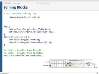 17
Joining	
  Blocks	
  
§  BatchedJoinBlock<T1,	
  T2,…>	
  
–  accumulate	
  a	
  Tuples	
  and	
  run	
  
	
  
	
  
try	
  {	
  
	
  	
  	
  	
  batchedJoin.Target1.Post(DoWork());	
  
	
  	
  	
  	
  batchedJoin.Target2.Post(default(T2));	
  
}	
  
Catch	
  (Exception	
  e)	
  {	
  
	
  	
  	
  	
  batchJoin.Target2.Post(e);	
  
	
  	
  	
  	
  batchJoin.Target1.Post(default(T1));	
  
}	
  
	
  
//	
  Item1	
  –	
  results	
  from	
  Target1	
  
//	
  Item2	
  –	
  results	
  from	
  Target12	
  
await	
  batchedJoin.RecieveAsync();	
  
TPL	
  Dataﬂow	
  –	
  crash	
  course	
   Built-­‐in	
  Dataﬂow	
  Blocks
20 Апрель 2015
 