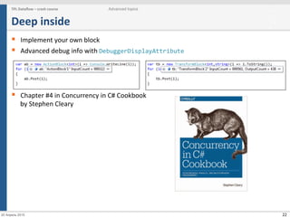 22
Deep	
  inside	
  
§  Implement	
  your	
  own	
  block	
  
§  Advanced	
  debug	
  info	
  with	
  DebuggerDisplayAttribute	
  	
  
§  Chapter	
  #4	
  in	
  Concurrency	
  in	
  C#	
  Cookbook	
  
by	
  Stephen	
  Cleary	
  
TPL	
  Dataﬂow	
  –	
  crash	
  course	
   Advanced topics
20 Апрель 2015
 