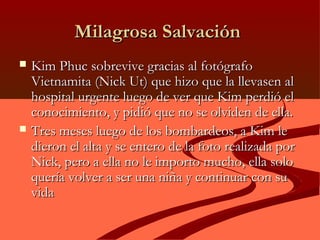 Milagrosa SalvaciónMilagrosa Salvación
 Kim Phuc sobrevive gracias al fotógrafoKim Phuc sobrevive gracias al fotógrafo
Vietnamita (Nick Ut) que hizo que la llevasen alVietnamita (Nick Ut) que hizo que la llevasen al
hospital urgente luego de ver que Kim perdió elhospital urgente luego de ver que Kim perdió el
conocimiento, y pidió que no se olviden de ella.conocimiento, y pidió que no se olviden de ella.
 Tres meses luego de los bombardeos, a Kim leTres meses luego de los bombardeos, a Kim le
dieron el alta y se entero de la foto realizada pordieron el alta y se entero de la foto realizada por
Nick, pero a ella no le importo mucho, ella soloNick, pero a ella no le importo mucho, ella solo
quería volver a ser una niña y continuar con suquería volver a ser una niña y continuar con su
vidavida
 