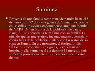 Su niñezSu niñez
 Provenía de una familia campesina vietnamita hasta el 8Provenía de una familia campesina vietnamita hasta el 8
de junio de 1972 donde la guerra de Vietnam explotabade junio de 1972 donde la guerra de Vietnam explotaba
en las calles,en las calles,un avión estadounidense lanzó una bombaun avión estadounidense lanzó una bomba
de NAPALM  en la zona de la población de Trangde NAPALM  en la zona de la población de Trang
Bang. Allí se encontraba Kim Phuc con su familia. LaBang. Allí se encontraba Kim Phuc con su familia. La
niña de apenas nueve años, fue gravemente quemada, yniña de apenas nueve años, fue gravemente quemada, y
corrió fuera de la población quitándose los restos de sucorrió fuera de la población quitándose los restos de su
ropa en llamas. En ese momento, el fotógrafo Nickropa en llamas. En ese momento, el fotógrafo Nick
Ut tomó la fotografía y enseguida, llevó a la niña alUt tomó la fotografía y enseguida, llevó a la niña al
hospital y ella permaneció allí durante 14 meses, y seríahospital y ella permaneció allí durante 14 meses, y sería
sometida posteriormente a 17 operaciones de injertossometida posteriormente a 17 operaciones de injertos
de pielde piel
 