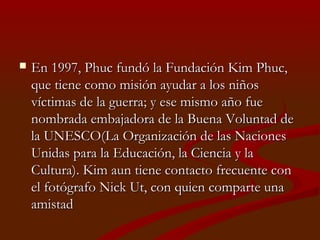  En 1997, Phuc fundó la Fundación Kim Phuc,En 1997, Phuc fundó la Fundación Kim Phuc,
que tiene como misión ayudar a los niñosque tiene como misión ayudar a los niños
víctimas de la guerra; y ese mismo año fuevíctimas de la guerra; y ese mismo año fue
nombrada embajadora de la Buena Voluntad denombrada embajadora de la Buena Voluntad de
la UNESCO(la UNESCO(La Organización de las NacionesLa Organización de las Naciones
Unidas para la Educación, la Ciencia y laUnidas para la Educación, la Ciencia y la
Cultura)Cultura). Kim aun tiene contacto frecuente con. Kim aun tiene contacto frecuente con
el fotógrafo Nick Ut, con quien comparte unael fotógrafo Nick Ut, con quien comparte una
amistadamistad
 