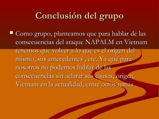 Conclusión del grupoConclusión del grupo
 Como grupo, planteamos que para hablar de lasComo grupo, planteamos que para hablar de las
consecuencias del ataque NAPALM en Vietnamconsecuencias del ataque NAPALM en Vietnam
tenemos que volver a lo que es el origen deltenemos que volver a lo que es el origen del
mismo, sus antecedentes , etc. Ya que paramismo, sus antecedentes , etc. Ya que para
nosotros no podemos hablar de lasnosotros no podemos hablar de las
consecuencias sin aclarar sus causas, origen,consecuencias sin aclarar sus causas, origen,
Vietnam en la actualidad, entre otros temasVietnam en la actualidad, entre otros temas
 
