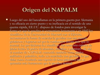 Origen del NAPALMOrigen del NAPALM
 Luego del uso del lanzallamas en la primera guerra por AlemaniaLuego del uso del lanzallamas en la primera guerra por Alemania
y su eficacia en cierto punto y su ineficacia en el sentido de unay su eficacia en cierto punto y su ineficacia en el sentido de una
quema rápida, EE.UU.quema rápida, EE.UU. dispuso de fondos para investigar ladispuso de fondos para investigar la
forma en que la gasolina se consumiera lentamente y en 1942 losforma en que la gasolina se consumiera lentamente y en 1942 los
científicos de la Universidad de Harvard con el Ejército,científicos de la Universidad de Harvard con el Ejército,
encontraron la forma de mezclar la gasolina con una mezclaencontraron la forma de mezclar la gasolina con una mezcla
gelatinosa y lograron así que la combustión durara más que logelatinosa y lograron así que la combustión durara más que lo
normal. Lo que hicieron los científicos, fue crear una especie denormal. Lo que hicieron los científicos, fue crear una especie de
jabón hecho de polvo de aluminio, naftalina y palmitato -de ahíjabón hecho de polvo de aluminio, naftalina y palmitato -de ahí
el nombre de NAPALM- conocido también como ácidosel nombre de NAPALM- conocido también como ácidos
nafténico y palmítico, todo eso mezclado con gasolina, lo quenafténico y palmítico, todo eso mezclado con gasolina, lo que
daba como resultado una especie de brea gelatinosa que sedaba como resultado una especie de brea gelatinosa que se
quemaba más lentamente que la gasolina normal.quemaba más lentamente que la gasolina normal.
 