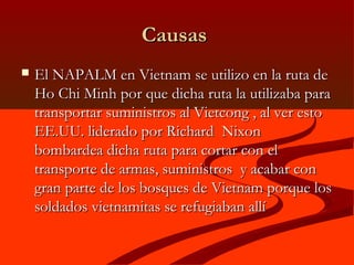 CausasCausas
 El NAPALM en Vietnam se utilizo en la ruta deEl NAPALM en Vietnam se utilizo en la ruta de
Ho Chi Minh por que dicha ruta la utilizaba paraHo Chi Minh por que dicha ruta la utilizaba para
transportar suministros al Vietcong , al ver estotransportar suministros al Vietcong , al ver esto
EE.UU. liderado por Richard NixonEE.UU. liderado por Richard Nixon
bombardea dicha ruta para cortar con elbombardea dicha ruta para cortar con el
transporte de armas, suministros y acabar contransporte de armas, suministros y acabar con
gran parte de los bosques de Vietnam porque losgran parte de los bosques de Vietnam porque los
soldados vietnamitas se refugiaban allísoldados vietnamitas se refugiaban allí
 