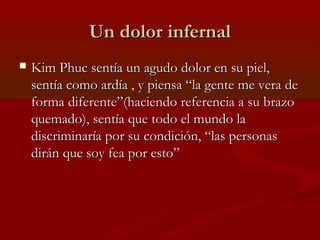 Un dolor infernalUn dolor infernal
 Kim Phuc sentía un agudo dolor en su piel,Kim Phuc sentía un agudo dolor en su piel,
sentía como ardía , y piensa “la gente me vera desentía como ardía , y piensa “la gente me vera de
forma diferente”(haciendo referencia a su brazoforma diferente”(haciendo referencia a su brazo
quemado), sentía que todo el mundo laquemado), sentía que todo el mundo la
discriminaría por su condición, “las personasdiscriminaría por su condición, “las personas
dirán que soy fea por esto”dirán que soy fea por esto”
 