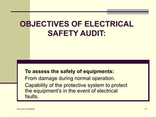 OBJECTIVES OF ELECTRICAL SAFETY AUDIT: To assess the safety of equipments: From damage during normal operation. Capability of the protective system to protect the equipment’s in the event of electrical faults. 