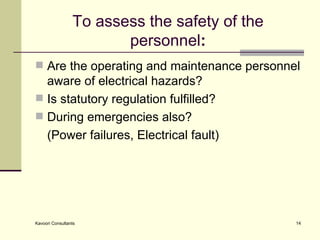 To assess the safety of the personnel : Are the operating and maintenance personnel aware of electrical hazards? Is statutory regulation fulfilled?  During emergencies also?  (Power failures, Electrical fault) 