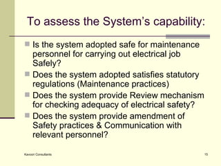 To assess the System’s capability: Is the system adopted safe for maintenance personnel for carrying out electrical job Safely? Does the system adopted satisfies statutory regulations (Maintenance practices) Does the system provide Review mechanism for checking adequacy of electrical safety? Does the system provide amendment of Safety practices & Communication with relevant personnel? 