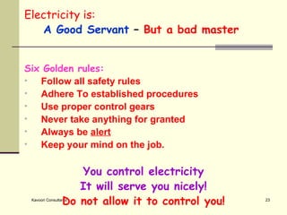 Electricity is: A Good Servant  –  But a bad master  Six Golden rules: Follow all safety rules Adhere To established procedures Use proper control gears Never take anything for granted Always be  alert Keep your mind on the job. You control electricity It will serve you nicely! Do not allow it to control you! 