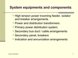 System equipments and components : High tension power incoming feeder, isolator and breaker arrangements  Power and distribution transformers Primary power distribution system, Secondary bus duct / cable arrangements  Secondary panel, breakers Indication and annunciation arrangements  