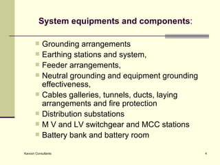 System equipments and components : Grounding arrangements  Earthing stations and system,  Feeder arrangements, Neutral grounding and equipment grounding effectiveness,  Cables galleries, tunnels, ducts, laying arrangements and fire protection  Distribution substations M V and LV switchgear and MCC stations Battery bank and battery room 