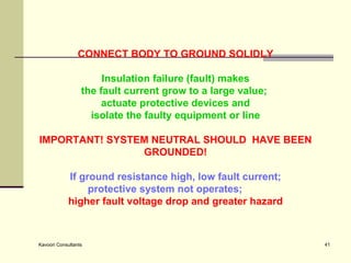 CONNECT BODY TO GROUND SOLIDLY Insulation failure (fault) makes the fault current grow to a large value;  actuate protective devices and isolate the faulty equipment or line    IMPORTANT! SYSTEM NEUTRAL SHOULD  HAVE BEEN GROUNDED! If ground resistance high, low fault current; protective system not operates; higher fault voltage drop and greater hazard 