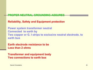PROPER NEUTRAL GROUNDING ASSURES  Reliability, Safety and Equipment protection Power system transformer neutral Connected  to earth by  Two copper or G. I strips to exclusive neutral electrode, to earth bus Earth electrode resistance to be Less than 2 ohms Transformer and equipment body Two connections to earth bus 