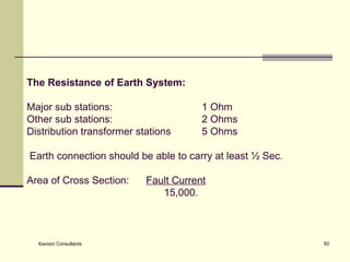 The Resistance of Earth System:   Major sub stations: 1 Ohm Other sub stations: 2 Ohms Distribution transformer stations 5 Ohms    Earth connection should be able to carry at least ½ Sec. Area of Cross Section:  Fault Current     15,000. 