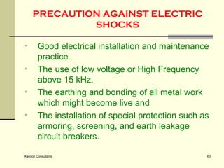 PRECAUTION AGAINST ELECTRIC SHOCKS Good electrical installation and maintenance practice The use of low voltage or High Frequency above 15 kHz.  The earthing and bonding of all metal work which might become live and The installation of special protection such as armoring, screening, and earth leakage circuit breakers.  