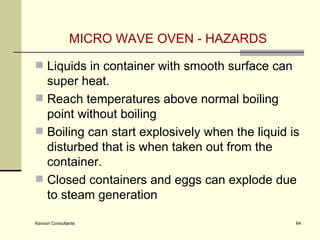 MICRO WAVE OVEN - HAZARDS Liquids in container with smooth surface can super heat.  Reach temperatures above normal boiling point without boiling  Boiling can start explosively when the liquid is disturbed that is when taken out from the container. Closed containers and eggs can explode due to steam generation 