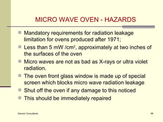 MICRO WAVE OVEN - HAZARDS Mandatory requirements for radiation leakage limitation for ovens produced after 1971;  Less than 5 mW /cm 2 , approximately at two inches of the surfaces of the oven  Micro waves are not as bad as X-rays or ultra violet radiation. The oven front glass window is made up of special screen which blocks micro wave radiation leakage Shut off the oven if any damage to this noticed This should be immediately repaired  