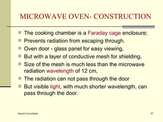 MICROWAVE OVEN- CONSTRUCTION The cooking chamber is a  Faraday cage  enclosure; Prevents radiation from escaping through.  Oven door - glass panel for easy viewing,  But with a layer of conductive mesh for shielding.  Size of the mesh is much less than the microwave radiation  wavelength  of 12 cm,  The radiation can not pass through the door But visible  light , with much shorter wavelength, can pass through the door. 