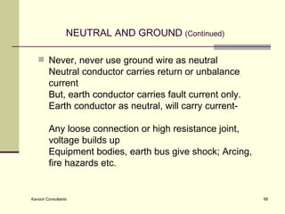 NEUTRAL AND GROUND  (Continued) Never, never use ground wire as neutral Neutral conductor carries return or unbalance current But, earth conductor carries fault current only. Earth conductor as neutral, will carry current-   Any loose connection or high resistance joint, voltage builds up Equipment bodies, earth bus give shock; Arcing, fire hazards etc.  
