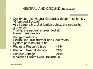 NEUTRAL AND GROUND   (Continued) Our System Is “Neutral Grounded System” or Simply “Grounded System” At all generating, distribution points, the neutral is grounded. That is, the neutral is grounded at: Power transformers  And generators of E.B.,  Distribution Transformer and Generators. System parameters to be: Phase to Phase Voltage 415v Phase to Neutral Voltage 240v Contact Voltage 240v  Insulation Failure Less Hazardous. 