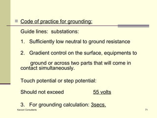 Code of practice for grounding:   Guide lines:  substations:   1.  Sufficiently low neutral to ground resistance 2.  Gradient control on the surface, equipments to  ground or across two parts that will come in  contact simultaneously. Touch potential or step potential: Should not exceed 55 volts 3.  For grounding calculation:  3secs. 