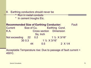 8.  Earthing conductors should never be    *  Run in metal conduits  *  In cement troughs Etc. Recommended Size of Earthing Conductor:  Fault Current Size of Cu.  Earthing  Cond. K.A.  Cross section   Dimension    Sq. Inch   Not exceeding  22  0.2 1 ½  X 3/16“   30  0.3 1 ½  X 3/16”   44  0.5 2  X 1/4 Acceptable Temperature rise: Due to passage of fault current =  450 o C.   