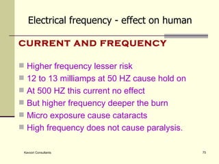 CURRENT AND FREQUENCY Higher frequency lesser risk 12 to 13 milliamps at 50 HZ cause hold on At 500 HZ this current no effect But higher frequency deeper the burn Micro exposure cause cataracts High frequency does not cause paralysis. Electrical frequency - effect on human 