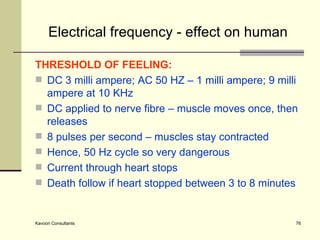Electrical frequency - effect on human THRESHOLD OF FEELING: DC 3 milli ampere; AC 50 HZ – 1 milli ampere; 9 milli ampere at 10 KHz DC applied to nerve fibre – muscle moves once, then releases 8 pulses per second – muscles stay contracted Hence, 50 Hz cycle so very dangerous Current through heart stops Death follow if heart stopped between 3 to 8 minutes 