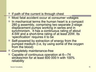 If path of the current is through chest  Most fatal accident occur at consumer voltages In mechanical terms the human heart is a compact 280 g assembly, comprising two separate 2-stage displacement pumps working in series and in synchronism.  It has a continuous rating of about 4-5W and a short-time rating of at least 20W. Its ‘specification’ requires it to be  Self-powered by extraction of energy from the pumped medium (I.e, by using some of the oxygen from the blood) Completely maintenance-free Capable of continuous operation at 6—74 strokes/min for at least 600 000 h with 100% reliability 