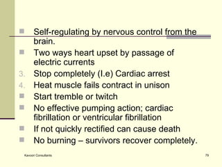 Self-regulating by nervous control from the brain. Two ways heart upset by passage of electric currents Stop completely (I.e) Cardiac arrest Heat muscle fails contract in unison Start tremble or twitch No effective pumping action; cardiac fibrillation or ventricular fibrillation  If not quickly rectified can cause death No burning – survivors recover completely.  