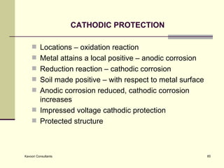 CATHODIC PROTECTION Locations – oxidation reaction Metal attains a local positive – anodic corrosion Reduction reaction – cathodic corrosion  Soil made positive – with respect to metal surface Anodic corrosion reduced, cathodic corrosion increases Impressed voltage cathodic protection Protected structure 